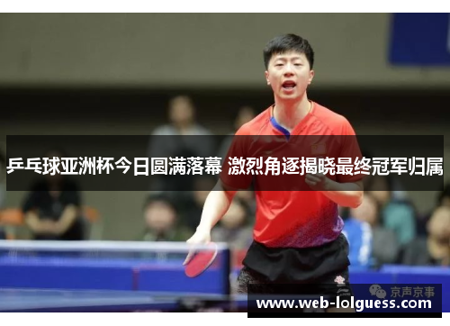 乒乓球亚洲杯今日圆满落幕 激烈角逐揭晓最终冠军归属